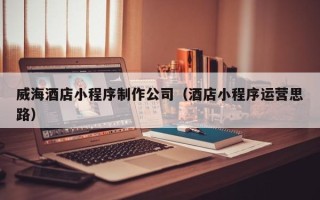 赵县威海酒店小程序制作公司（酒店小程序运营思路）