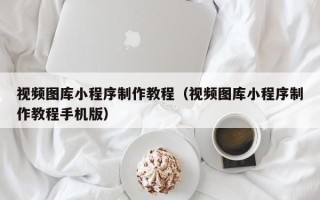 赵县视频图库小程序制作教程（视频图库小程序制作教程手机版）